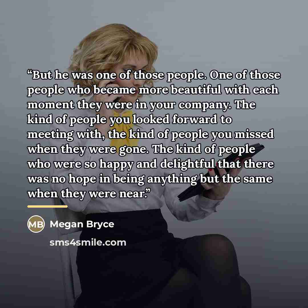 “But he was one of those people. One of those people who became more beautiful with each moment they were in your company. The kind of people you looked forward to meeting with, the kind of people you missed when they were gone. The kind of people who were so happy and delightful that there was no…” quote by Megan Bryce
