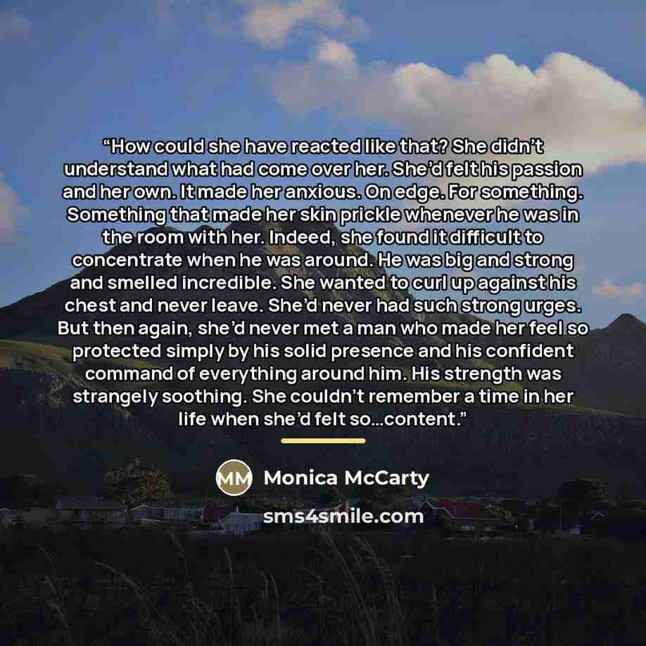 “How could she have reacted like that? She didn’t understand what had come over her. She’d felt his passion and her own. It made her anxious. On edge. For something. Something that made her skin prickle whenever he was in the room with her. Indeed, she found it difficult to concentrate when he was…” quote by Monica McCarty