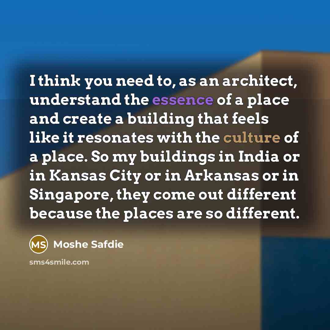 “I think you need to, as an architect, understand the essence of a place and create a building that feels like it resonates with the culture of a place. So my buildings in India or in Kansas City or in Arkansas or in Singapore, they come out different because the places are so different.” quote by Moshe Safdie