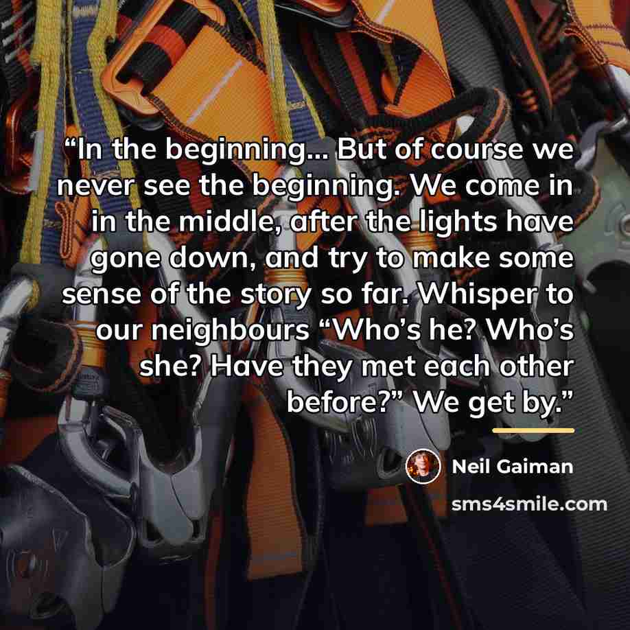 “In the beginning… But of course we never see the beginning. We come in in the middle, after the lights have gone down, and try to make some sense of the story so far. Whisper to our neighbours “Who’s he? Who’s she? Have they met each other before?” We get by.” quote by Neil Gaiman
