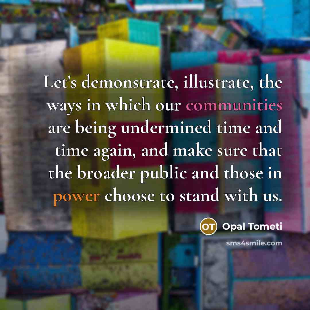 “Let's demonstrate, illustrate, the ways in which our communities are being undermined time and time again, and make sure that the broader public and those in power choose to stand with us.” quote by Opal Tometi