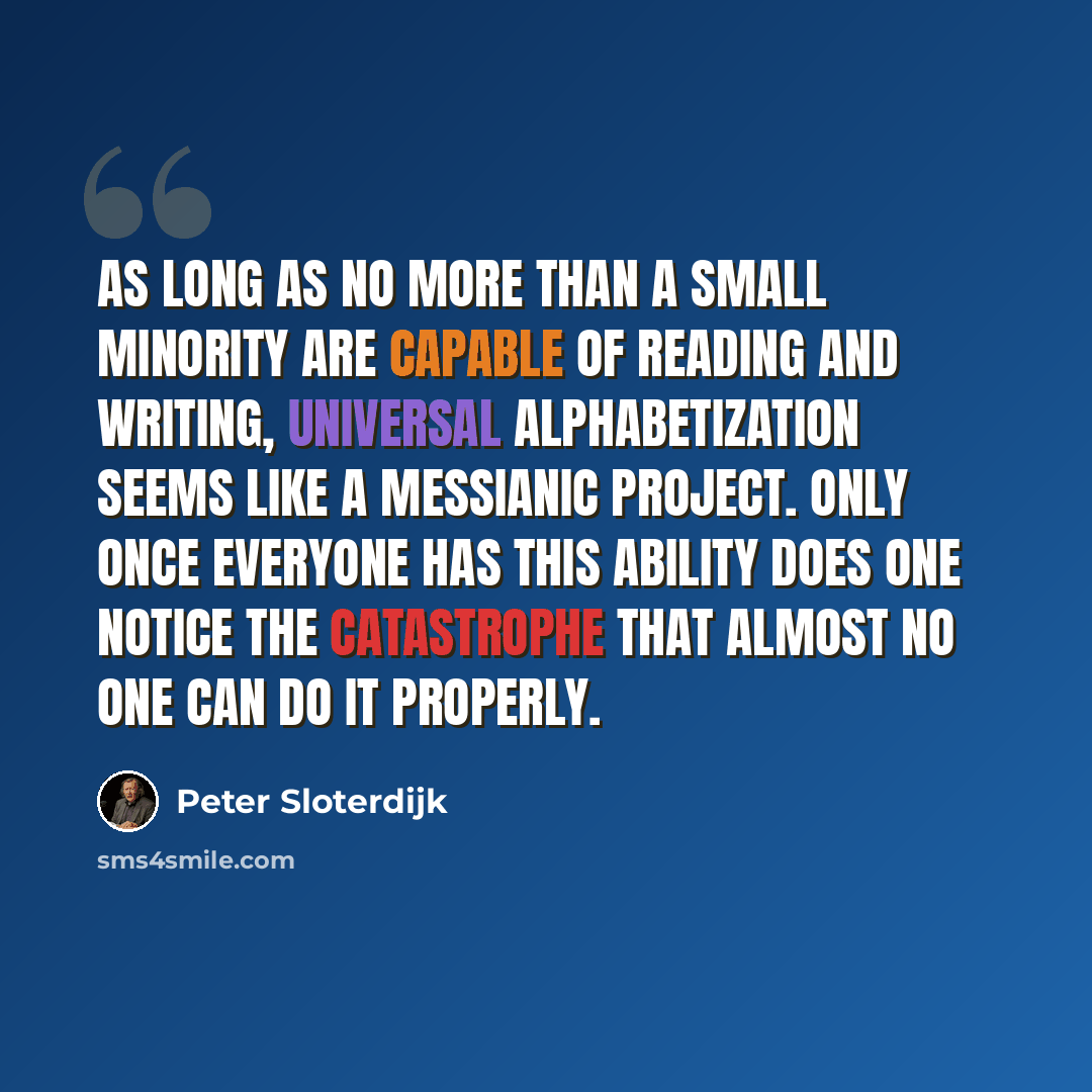 “As long as no more than a small minority are capable of reading and writing, universal alphabetization seems like a messianic project. Only once everyone has this ability does one notice the catastrophe that almost no one can do it properly.” quote by Peter Sloterdijk