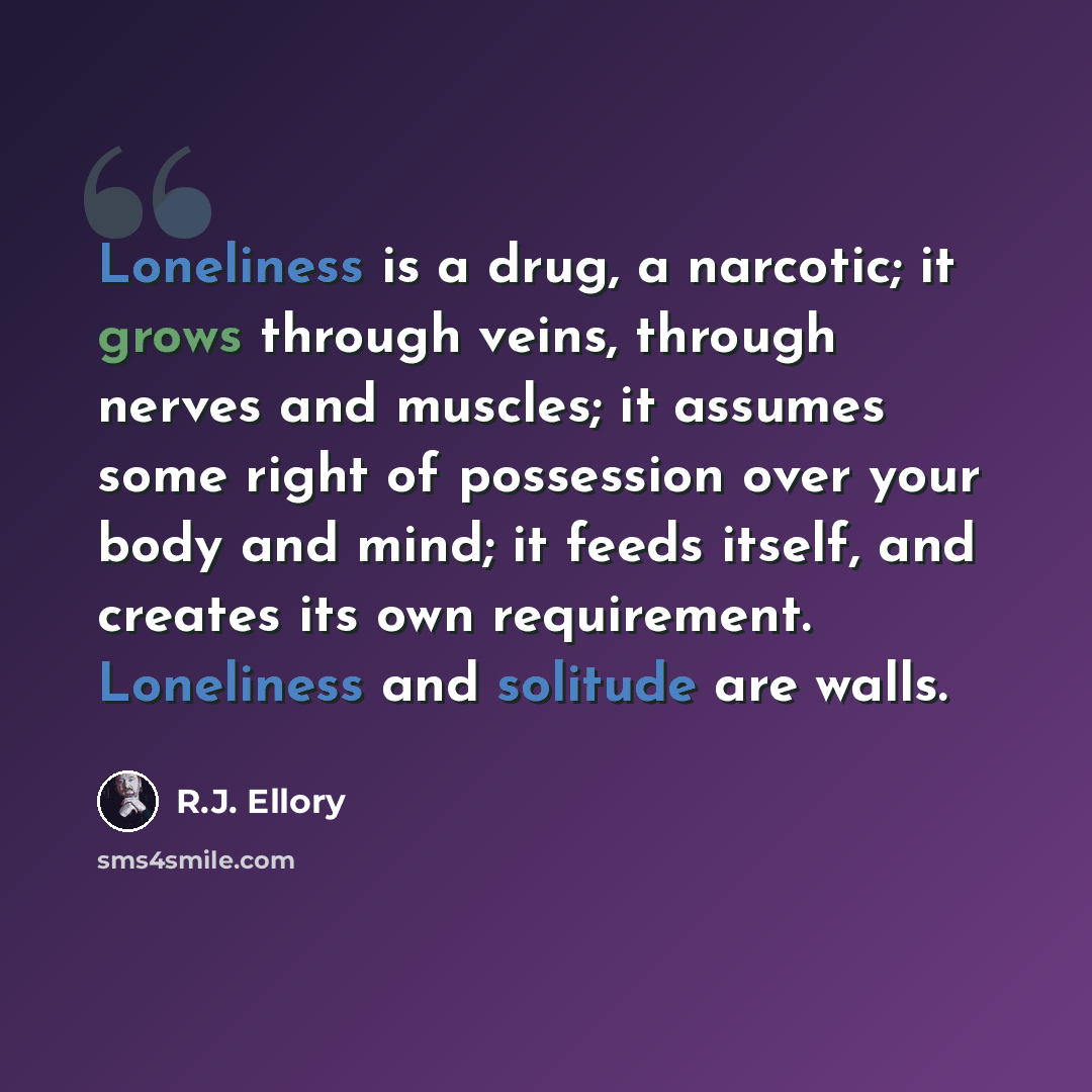 “Loneliness is a drug, a narcotic; it grows through veins, through nerves and muscles; it assumes some right of possession over your body and mind; it feeds itself, and creates its own requirement. Loneliness and solitude are walls.” quote by R.J. Ellory