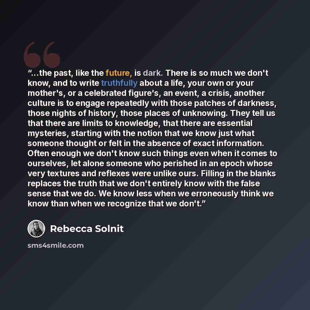“...the past, like the future, is dark. There is so much we don't know, and to write truthfully about a life, your own or your mother's, or a celebrated figure's, an event, a crisis, another culture is to engage repeatedly with those patches of darkness, those nights of history, those places of…” quote by Rebecca Solnit