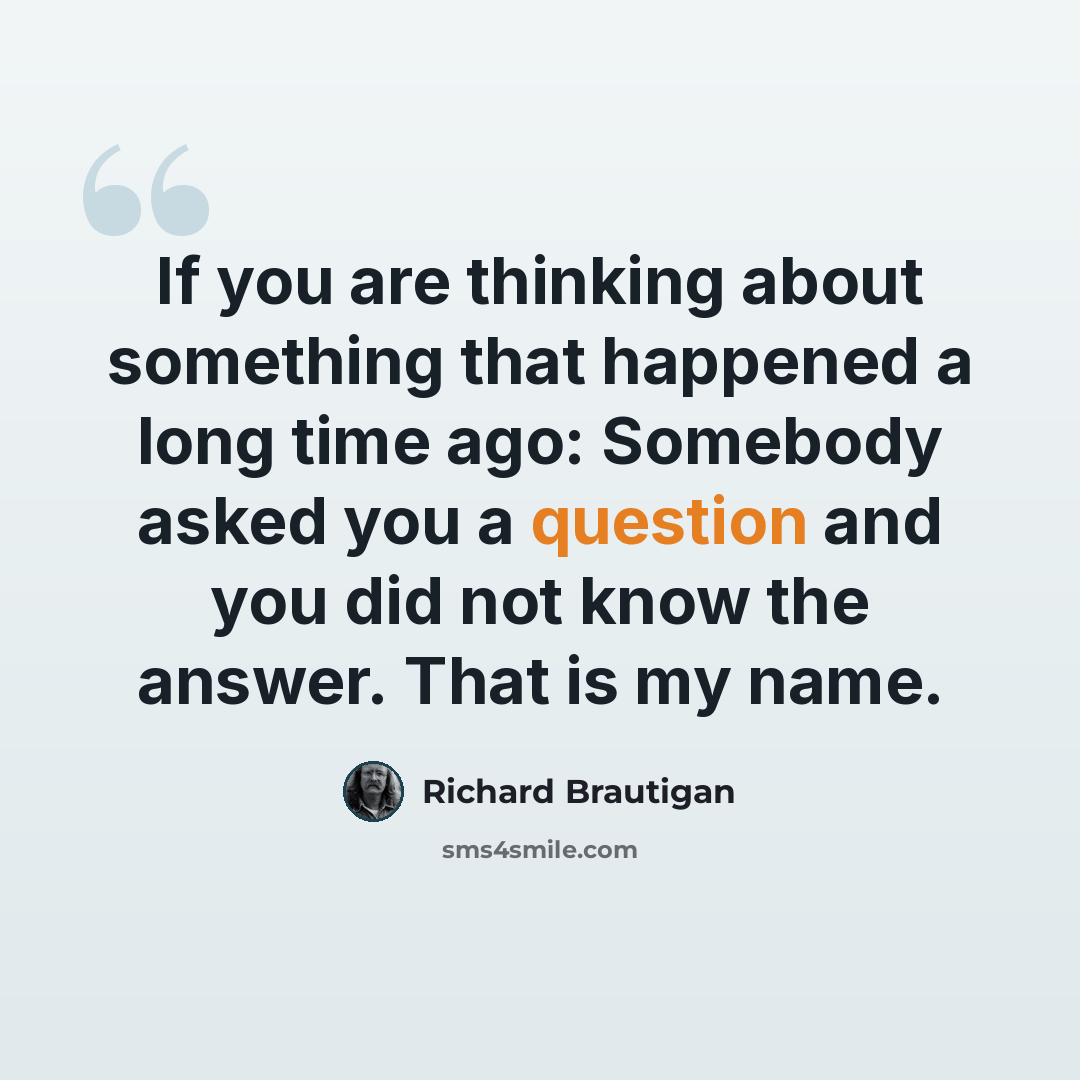 “If you are thinking about something that happened a long time ago: Somebody asked you a question and you did not know the answer. That is my name.” quote by Richard Brautigan
