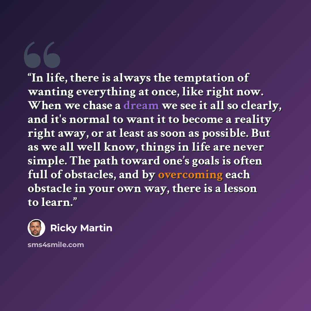 “In life, there is always the temptation of wanting everything at once, like right now. When we chase a dream we see it all so clearly, and it's normal to want it to become a reality right away, or at least as soon as possible. But as we all well know, things in life are never simple. The path…” quote by Ricky Martin