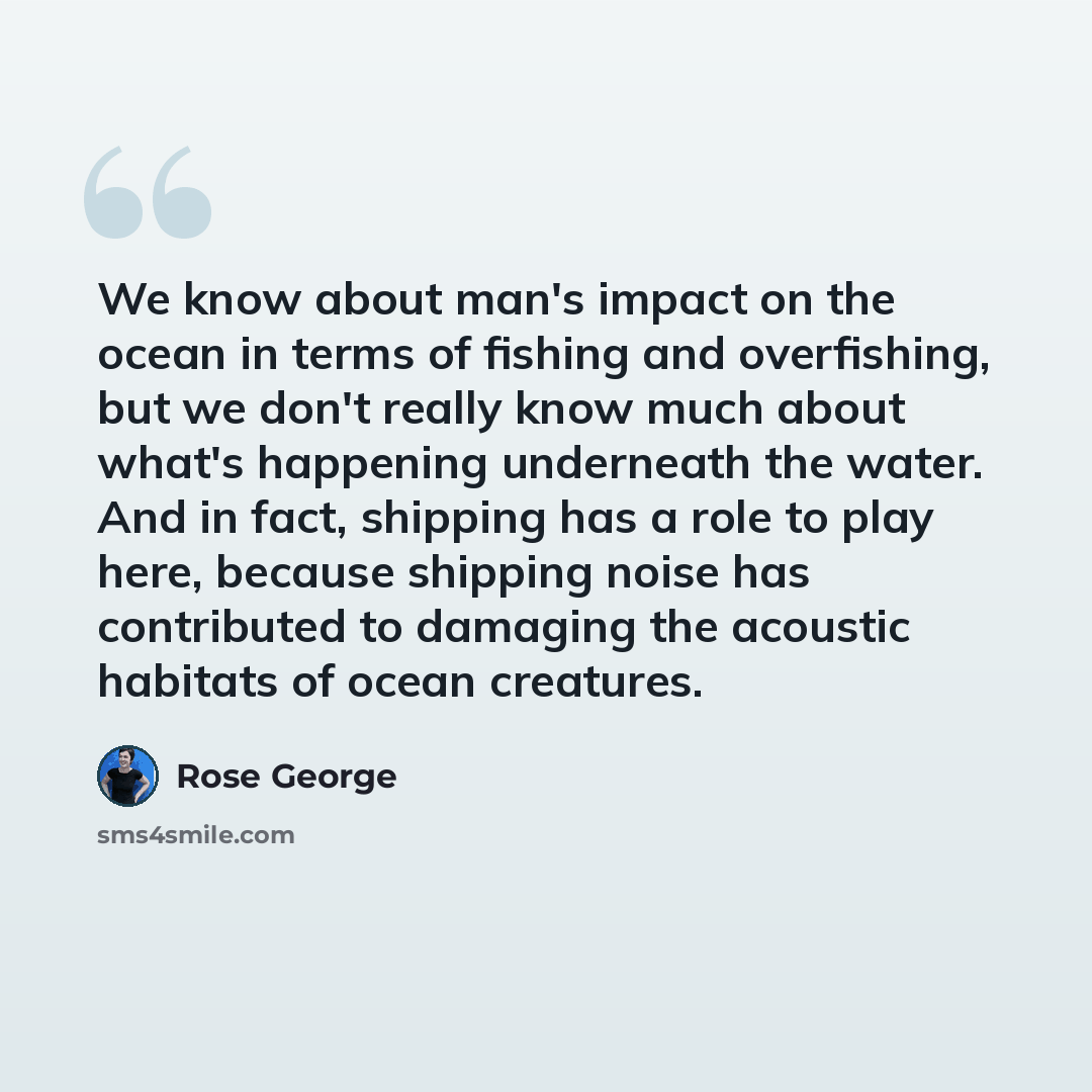“We know about man's impact on the ocean in terms of fishing and overfishing, but we don't really know much about what's happening underneath the water. And in fact, shipping has a role to play here, because shipping noise has contributed to damaging the acoustic habitats of ocean creatures.” quote by Rose George