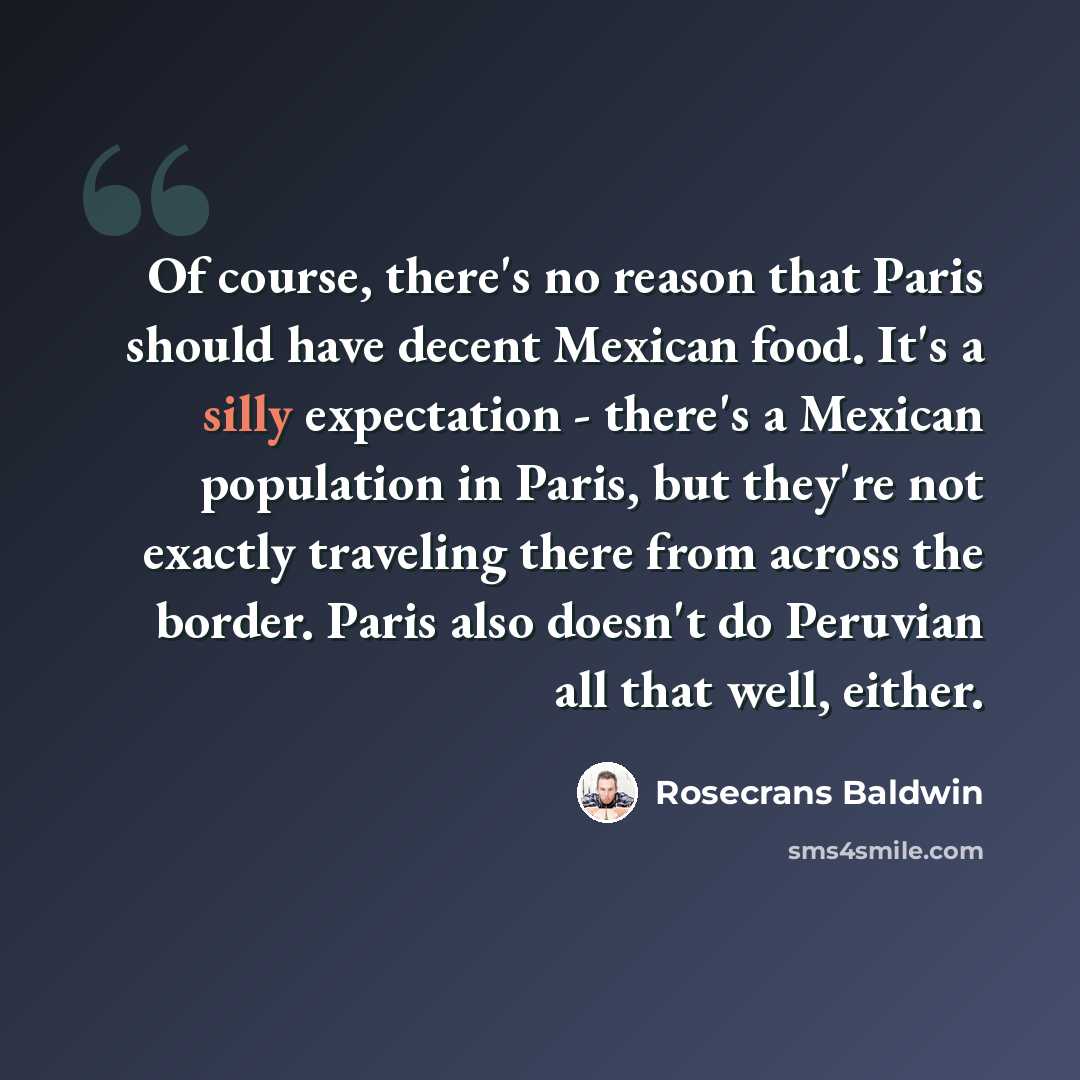 “Of course, there's no reason that Paris should have decent Mexican food. It's a silly expectation - there's a Mexican population in Paris, but they're not exactly traveling there from across the border. Paris also doesn't do Peruvian all that well, either.” quote by Rosecrans Baldwin