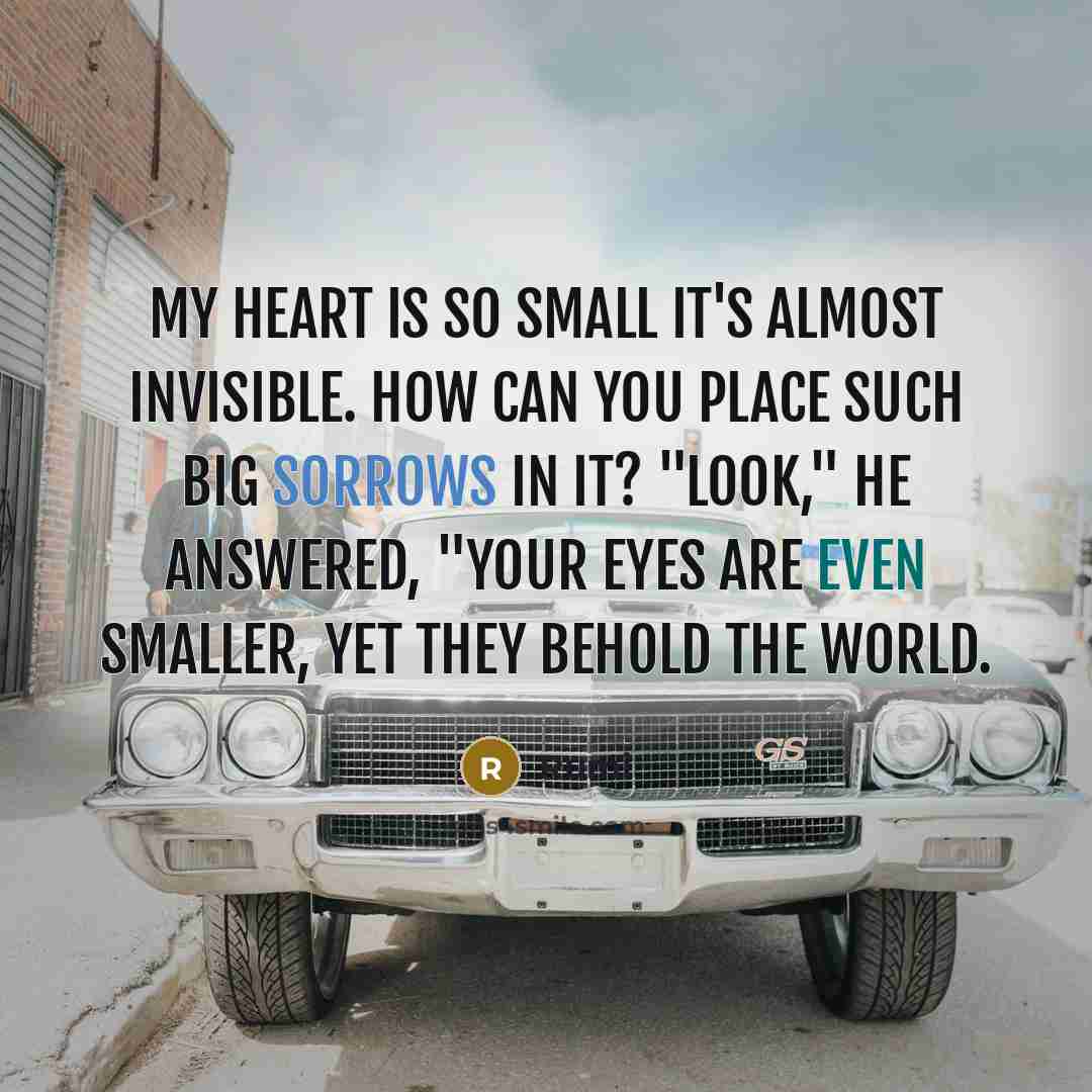 “My heart is so small it's almost invisible. How can You place such big sorrows in it? "Look," He answered, "your eyes are even smaller, yet they behold the world.” quote by Rumi