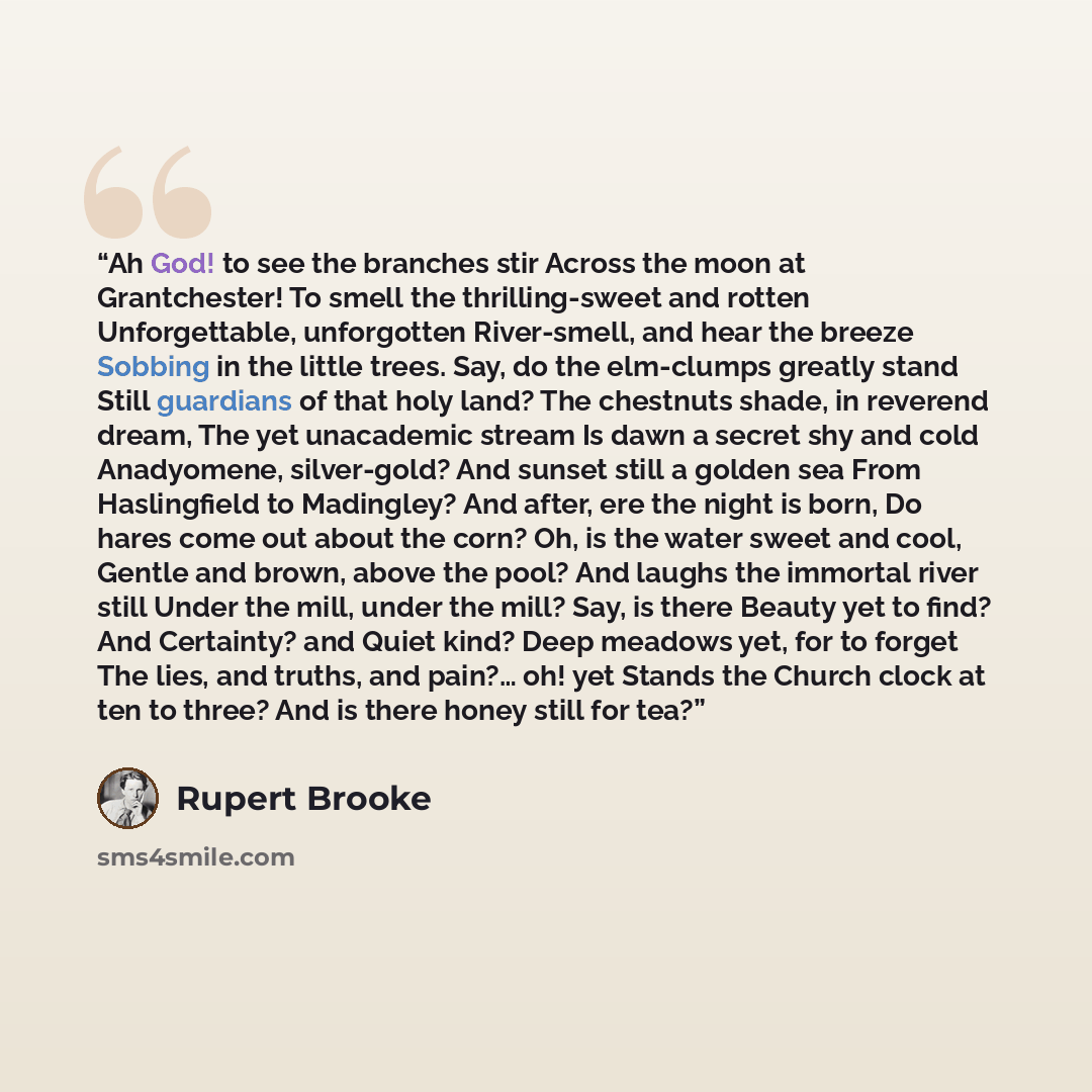 “Ah God! to see the branches stir Across the moon at Grantchester! To smell the thrilling-sweet and rotten Unforgettable, unforgotten River-smell, and hear the breeze Sobbing in the little trees. Say, do the elm-clumps greatly stand Still guardians of that holy land? The chestnuts shade, in…” quote by Rupert Brooke