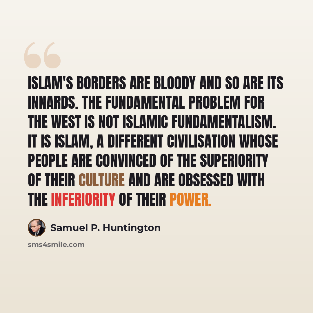 “Islam's borders are bloody and so are its innards. The fundamental problem for the West is not Islamic fundamentalism. It is Islam, a different civilisation whose people are convinced of the superiority of their culture and are obsessed with the inferiority of their power.” quote by Samuel P. Huntington