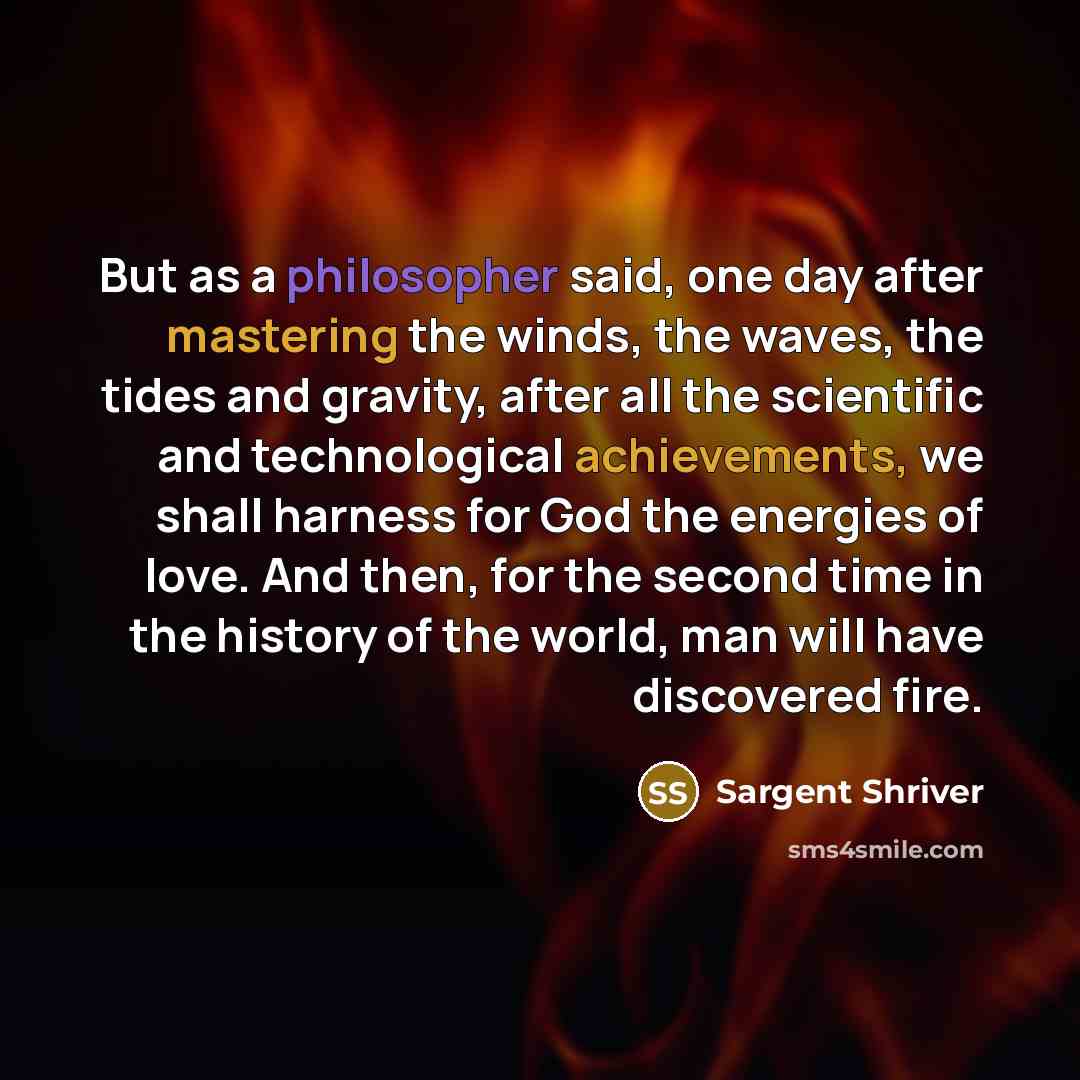 “But as a philosopher said, one day after mastering the winds, the waves, the tides and gravity, after all the scientific and technological achievements, we shall harness for God the energies of love. And then, for the second time in the history of the world, man will have discovered fire.” quote by Sargent Shriver