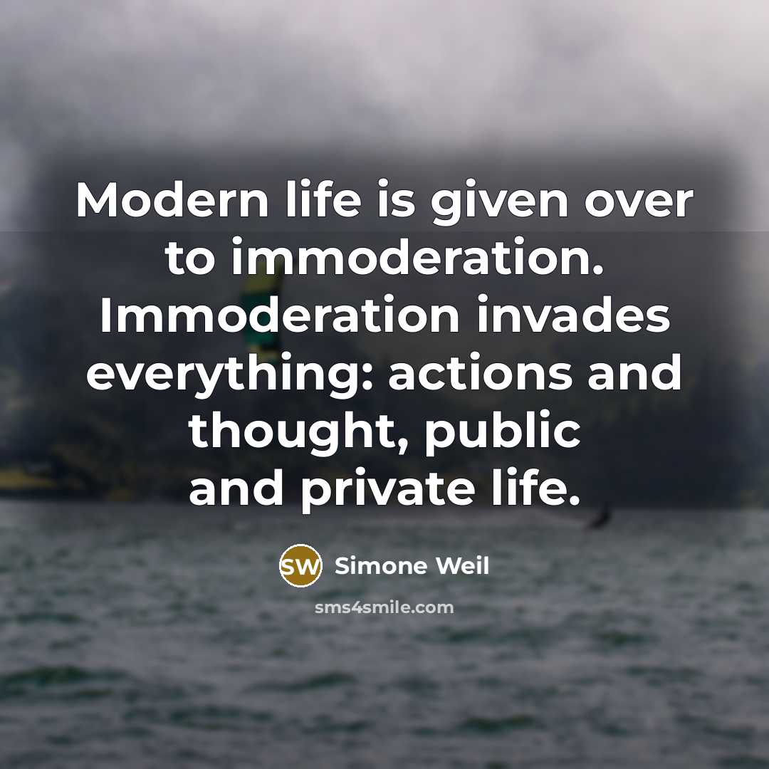 “Modern life is given over to immoderation. Immoderation invades everything: actions and thought, public and private life.” quote by Simone Weil