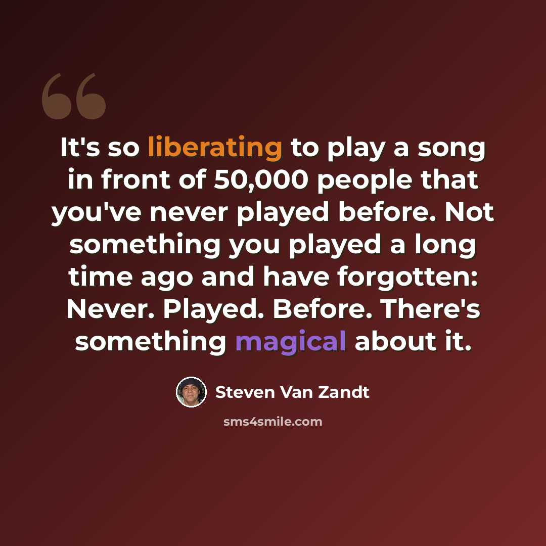 “It's so liberating to play a song in front of 50,000 people that you've never played before. Not something you played a long time ago and have forgotten: Never. Played. Before. There's something magical about it.” quote by Steven Van Zandt