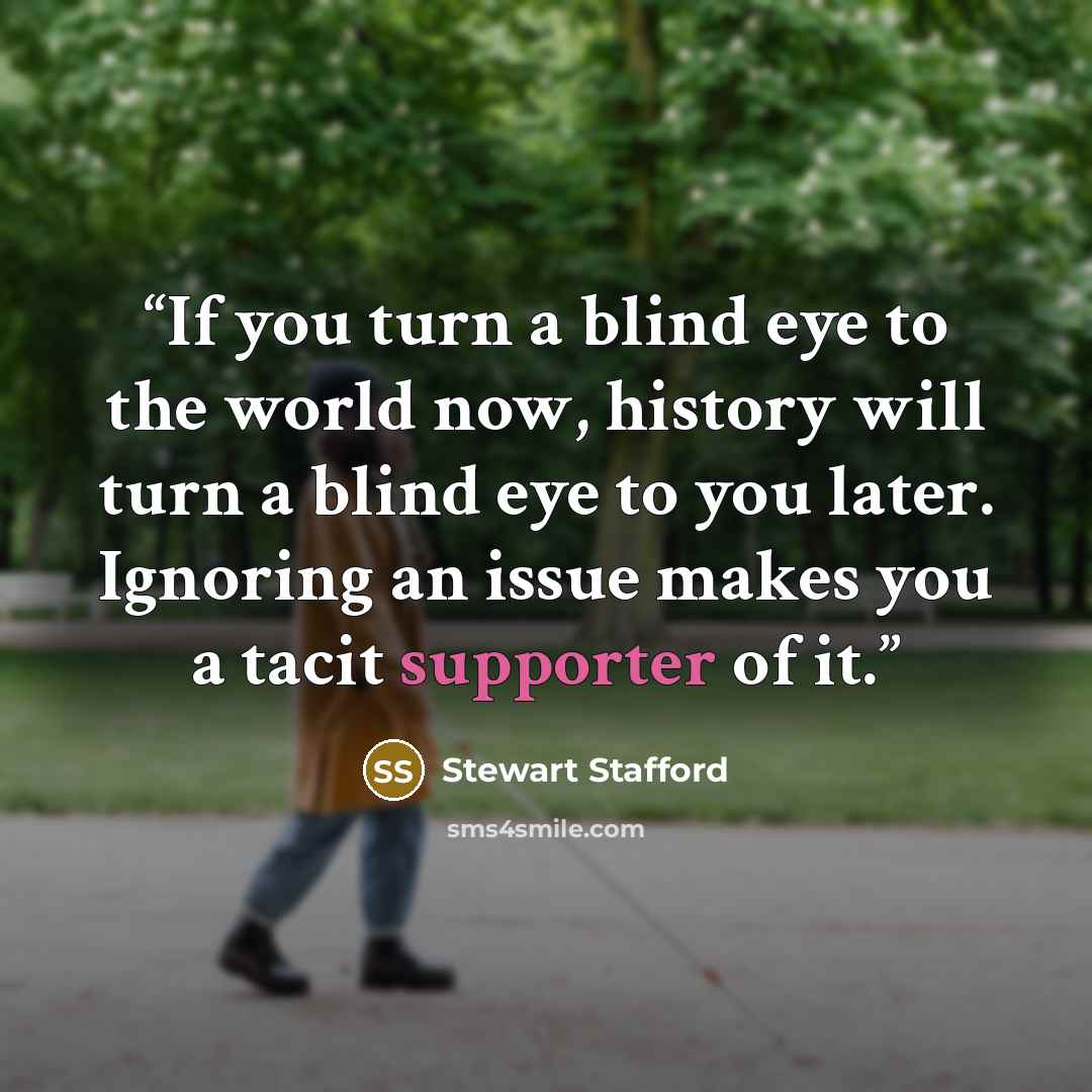 “If you turn a blind eye to the world now, history will turn a blind eye to you later. Ignoring an issue makes you a tacit supporter of it.” quote by Stewart Stafford