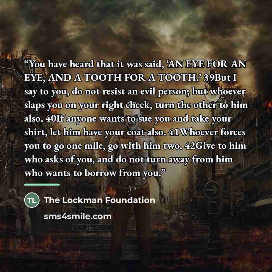 “You have heard that it was said, ‘AN EYE FOR AN EYE, AND A TOOTH FOR A TOOTH.’ 39But I say to you, do not resist an evil person; but whoever slaps you on your right cheek, turn the other to him also. 40If anyone wants to sue you and take your shirt, let him have your coat also. 41Whoever forces…” quote by The Lockman Foundation