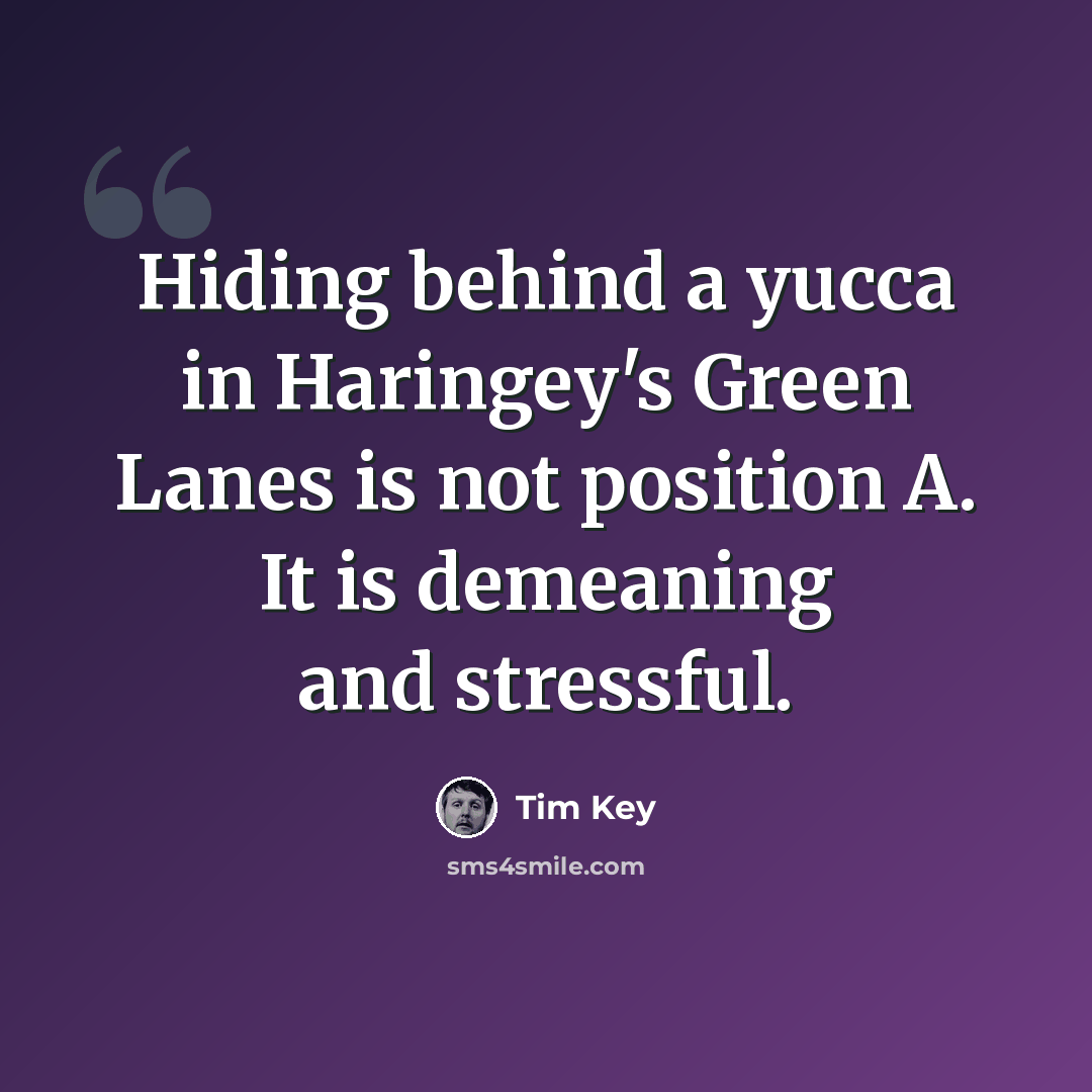 “Hiding behind a yucca in Haringey's Green Lanes is not position A. It is demeaning and stressful.” quote by Tim Key