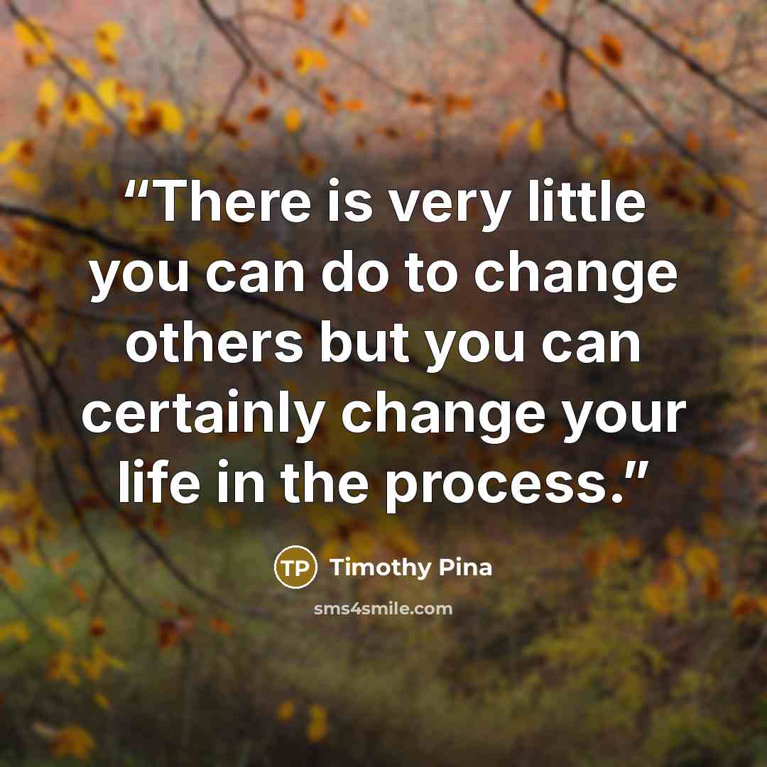 “There is very little you can do to change others but you can certainly change your life in the process.” quote by Timothy Pina