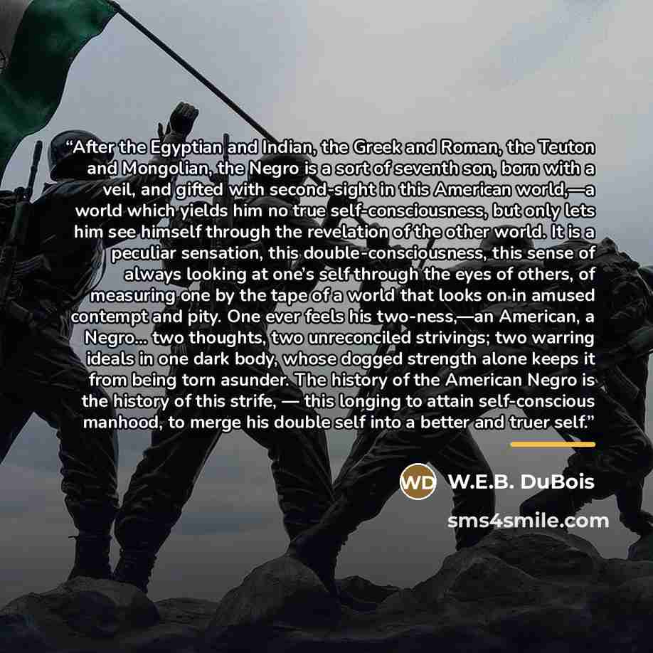 “After the Egyptian and Indian, the Greek and Roman, the Teuton and Mongolian, the Negro is a sort of seventh son, born with a veil, and gifted with second-sight in this American world,—a world which yields him no true self-consciousness, but only lets him see himself through the revelation of the…” quote by W.E.B. DuBois