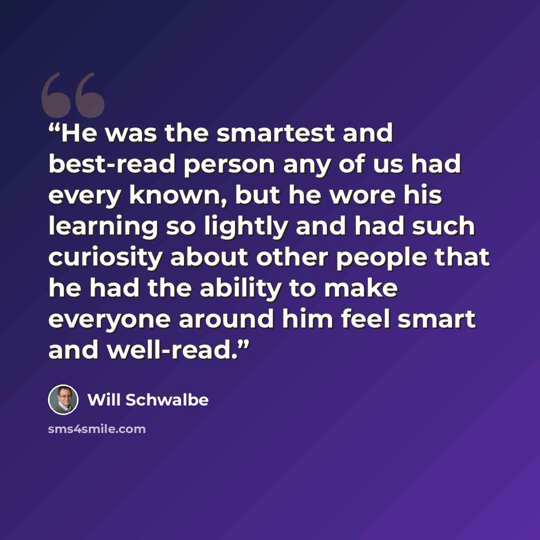 “He was the smartest and best-read person any of us had every known, but he wore his learning so lightly and had such curiosity about other people that he had the ability to make everyone around him feel smart and well-read.” quote by Will Schwalbe