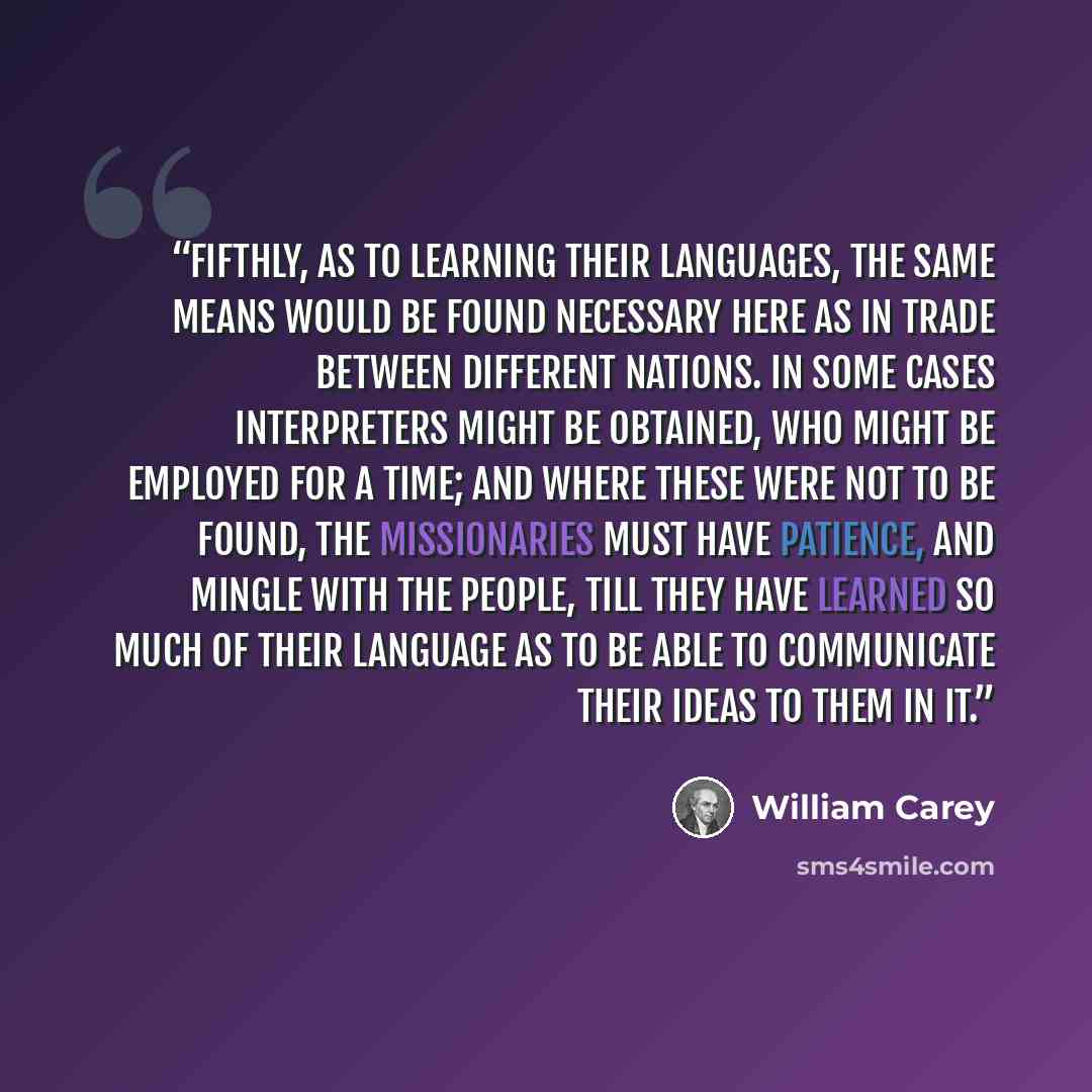 “Fifthly, As to learning their languages, the same means would be found necessary here as in trade between different nations. In some cases interpreters might be obtained, who might be employed for a time; and where these were not to be found, the missionaries must have patience, and mingle with…” quote by William Carey