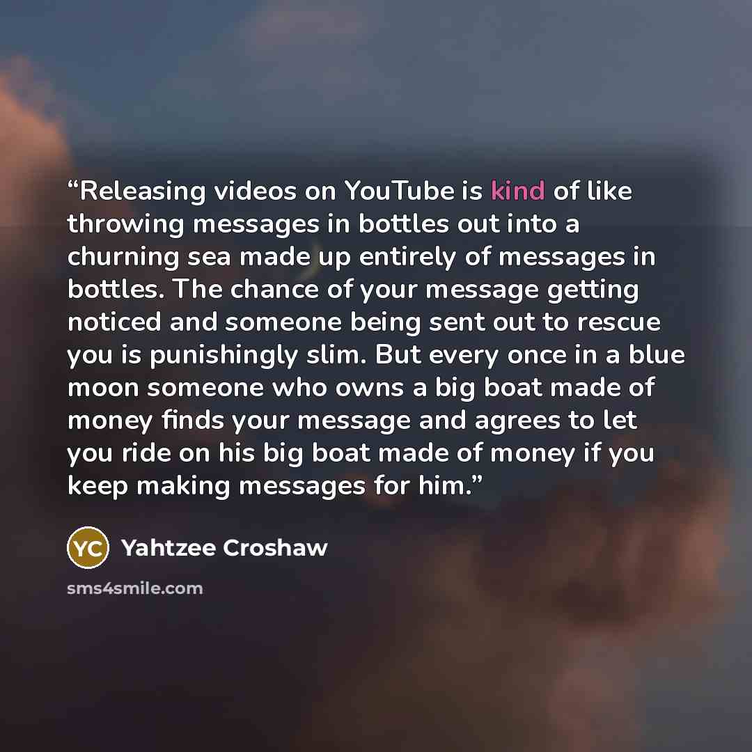 “Releasing videos on YouTube is kind of like throwing messages in bottles out into a churning sea made up entirely of messages in bottles. The chance of your message getting noticed and someone being sent out to rescue you is punishingly slim. But every once in a blue moon someone who owns a big…” quote by Yahtzee Croshaw