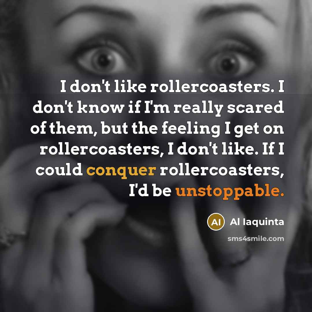 “I don't like rollercoasters. I don't know if I'm really scared of them, but the feeling I get on rollercoasters, I don't like. If I could conquer rollercoasters, I'd be unstoppable.” quote by Al Iaquinta