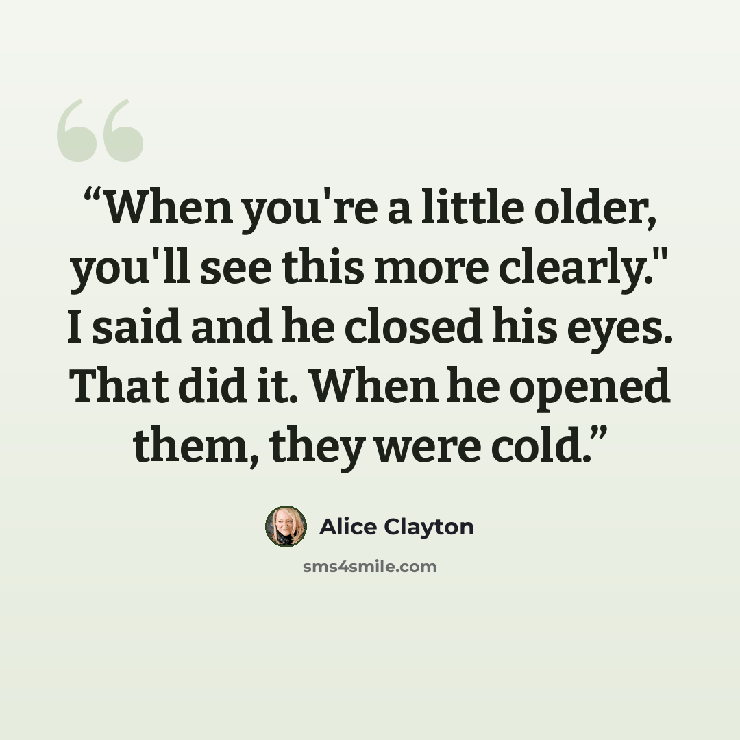 “When you're a little older, you'll see this more clearly." I said and he closed his eyes. That did it. When he opened them, they were cold.” quote by Alice Clayton