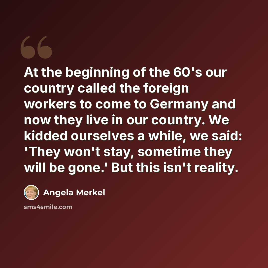 “At the beginning of the 60's our country called the foreign workers to come to Germany and now they live in our country. We kidded ourselves a while, we said: 'They won't stay, sometime they will be gone.' But this isn't reality.” quote by Angela Merkel
