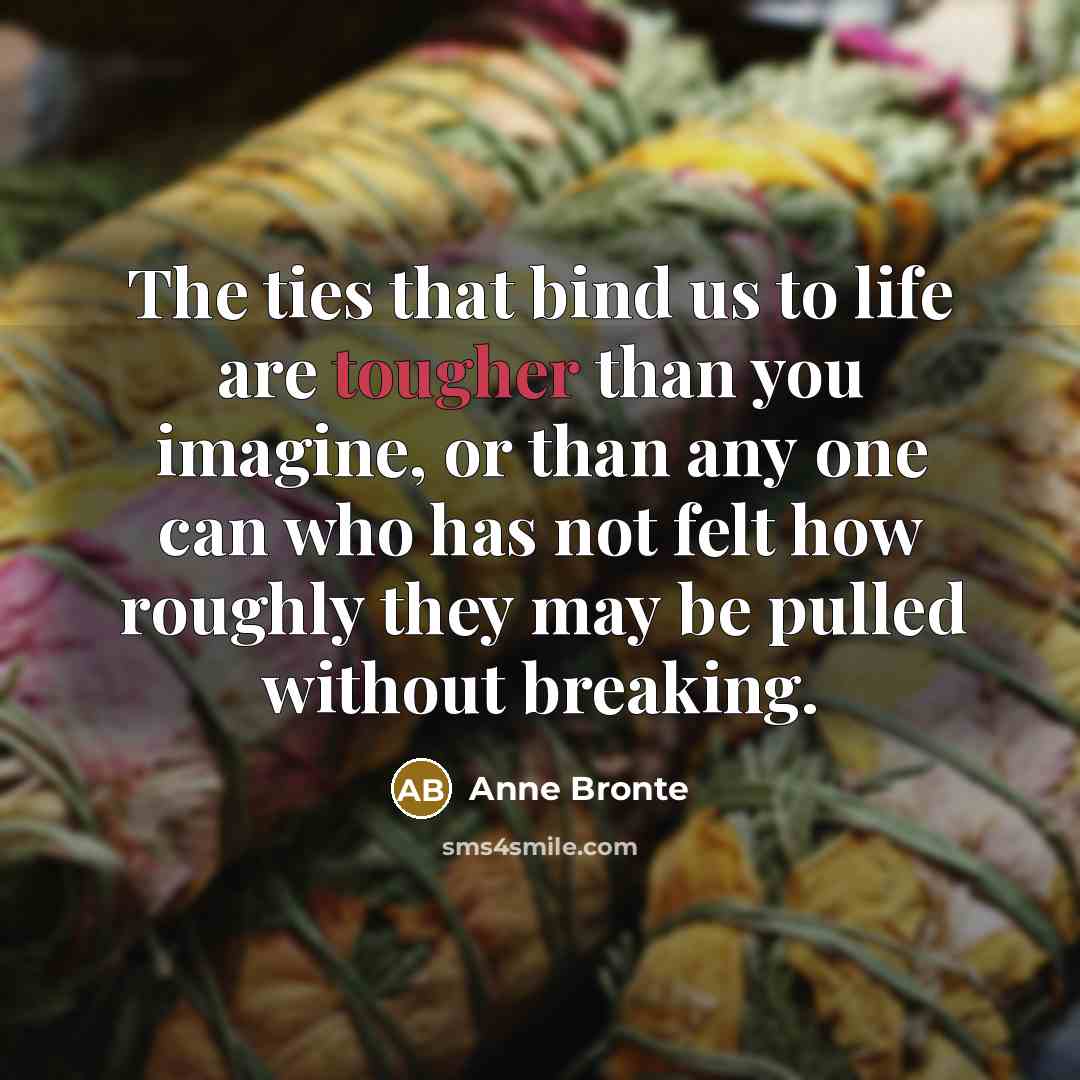“The ties that bind us to life are tougher than you imagine, or than any one can who has not felt how roughly they may be pulled without breaking.” quote by Anne Bronte