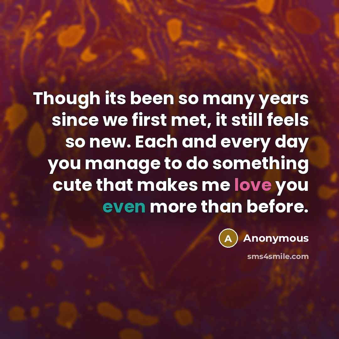 “Though its been so many years since we first met, it still feels so new. Each and every day you manage to do something cute that makes me love you even more than before.” quote by Anonymous