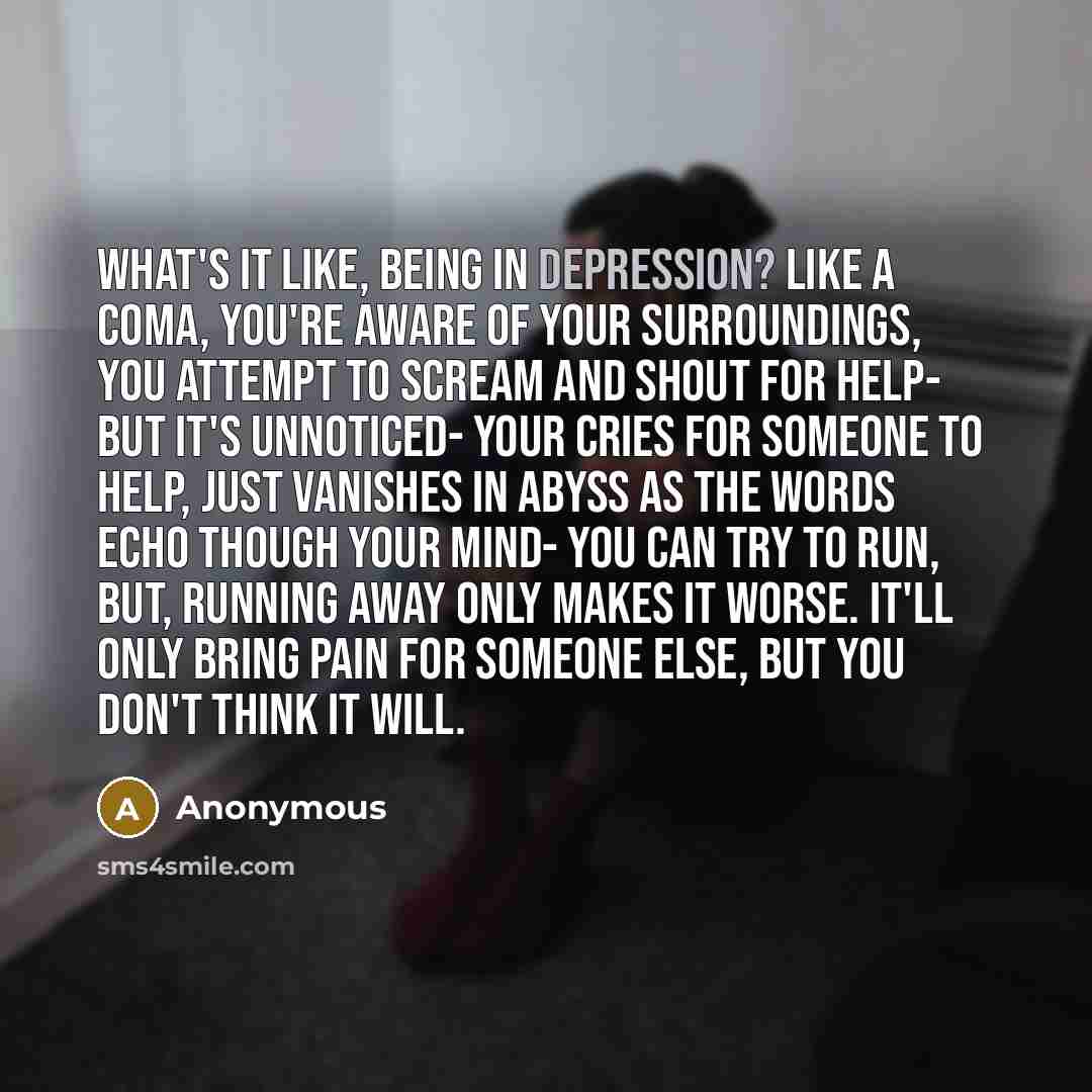 “What's it like, being in depression? Like a coma, you're aware of your surroundings, you attempt to scream and shout for help- but it's unnoticed- your cries for someone to help, just vanishes in abyss as the words echo though your mind- you can try to run, but, running away only makes it worse…” quote by Anonymous