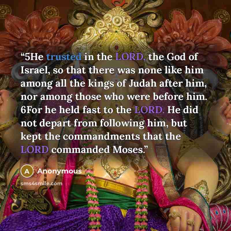 “5He trusted in the LORD, the God of Israel, so that there was none like him among all the kings of Judah after him, nor among those who were before him. 6For he held fast to the LORD. He did not depart from following him, but kept the commandments that the LORD commanded Moses.” quote by Anonymous
