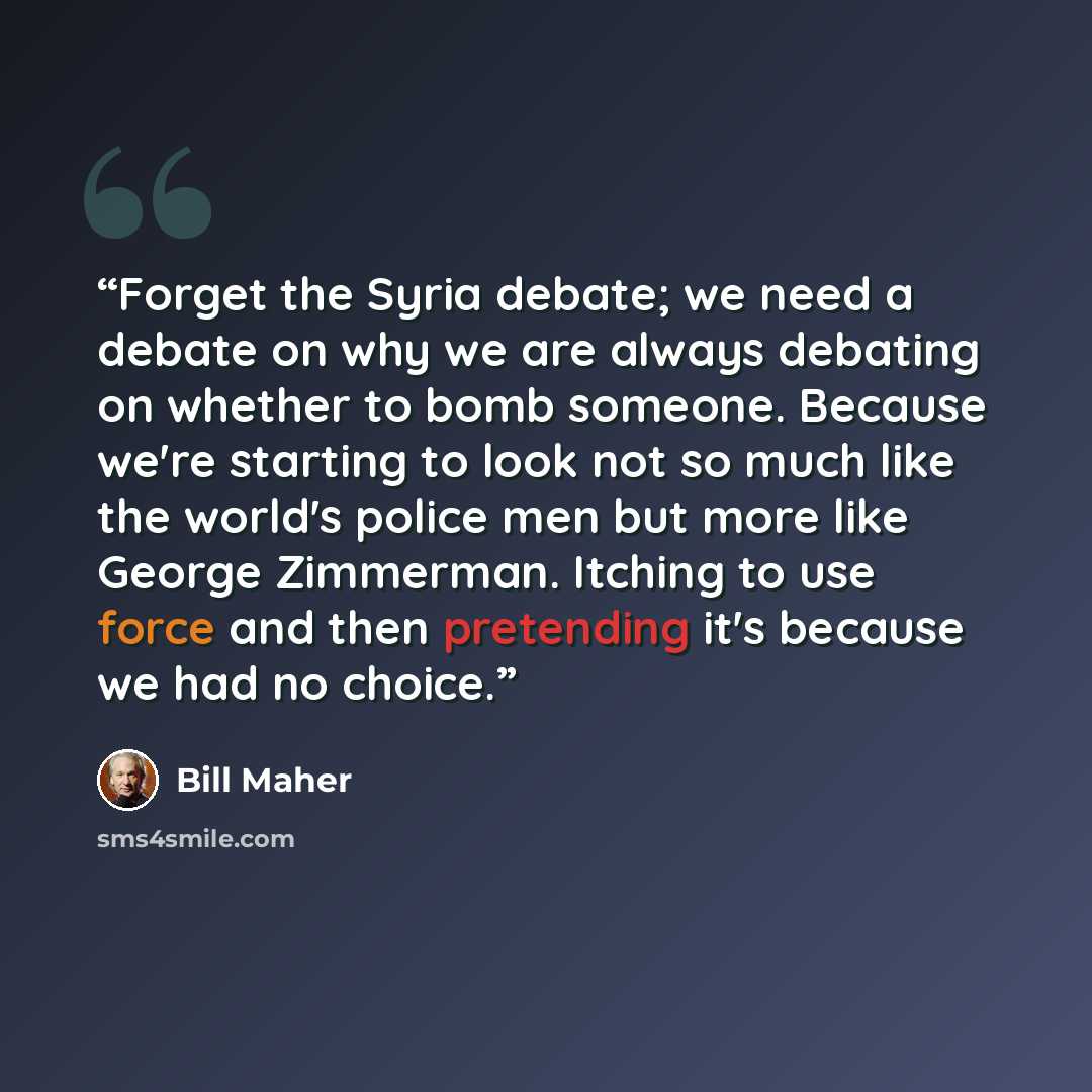 “Forget the Syria debate; we need a debate on why we are always debating on whether to bomb someone. Because we're starting to look not so much like the world's police men but more like George Zimmerman. Itching to use force and then pretending it's because we had no choice.” quote by Bill Maher