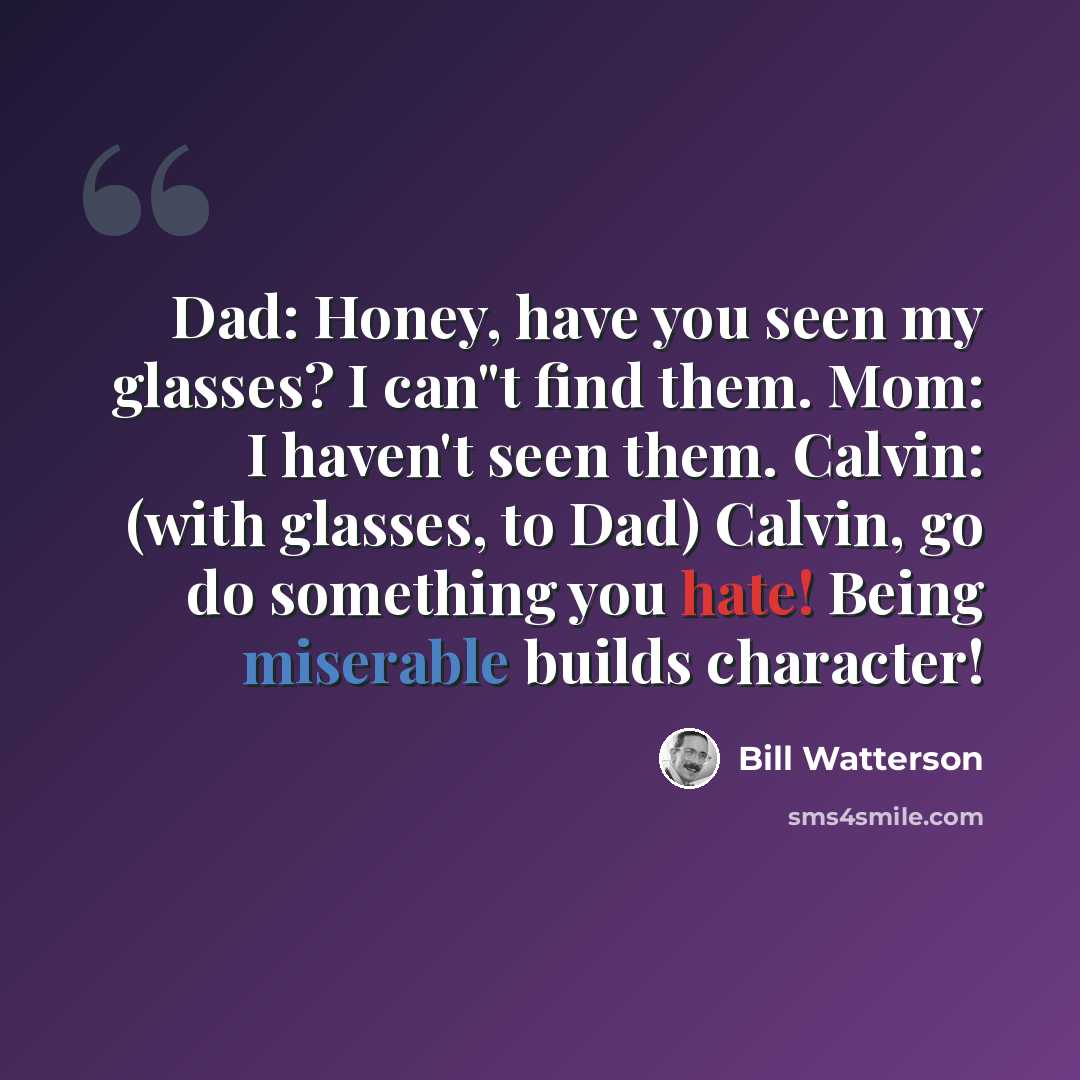 “Dad: Honey, have you seen my glasses? I can"t find them. Mom: I haven't seen them. Calvin: (with glasses, to Dad) Calvin, go do something you hate! Being miserable builds character!” quote by Bill Watterson