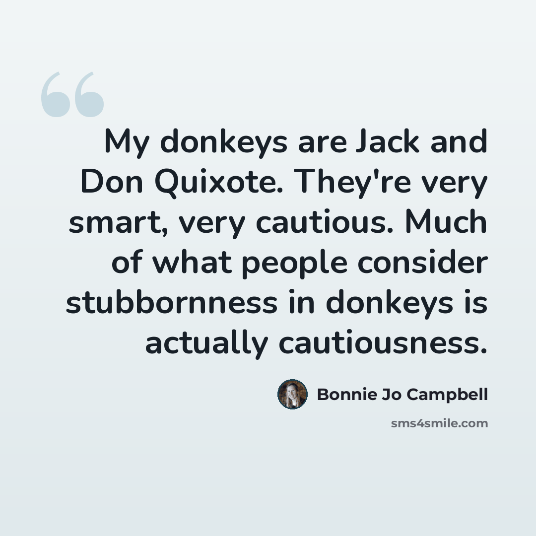 “My donkeys are Jack and Don Quixote. They're very smart, very cautious. Much of what people consider stubbornness in donkeys is actually cautiousness.” quote by Bonnie Jo Campbell