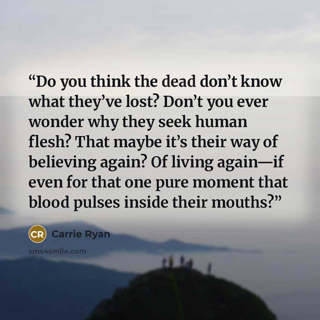 “Do you think the dead don’t know what they’ve lost? Don’t you ever wonder why they seek human flesh? That maybe it’s their way of believing again? Of living again—if even for that one pure moment that blood pulses inside their mouths?” quote by Carrie Ryan