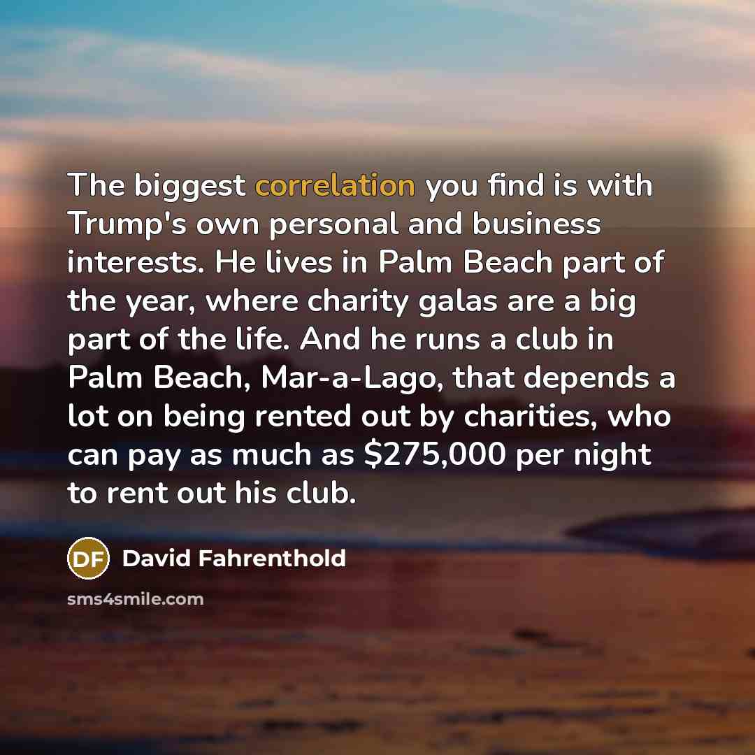 “The biggest correlation you find is with Trump's own personal and business interests. He lives in Palm Beach part of the year, where charity galas are a big part of the life. And he runs a club in Palm Beach, Mar-a-Lago, that depends a lot on being rented out by charities, who can pay as much as…” quote by David Fahrenthold