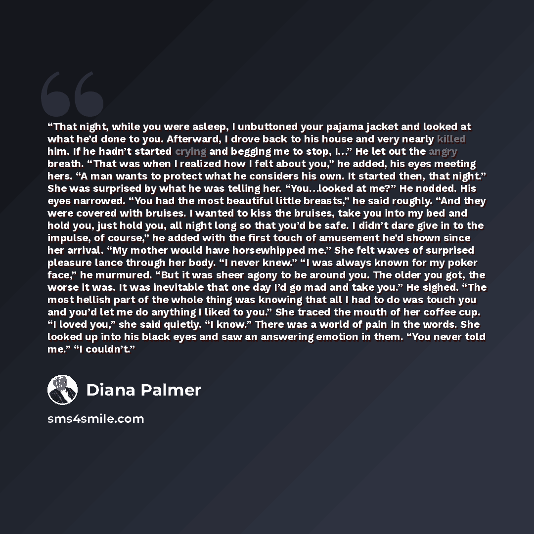 “That night, while you were asleep, I unbuttoned your pajama jacket and looked at what he’d done to you. Afterward, I drove back to his house and very nearly killed him. If he hadn’t started crying and begging me to stop, I…” He let out the angry breath. “That was when I realized how I felt about…” quote by Diana Palmer