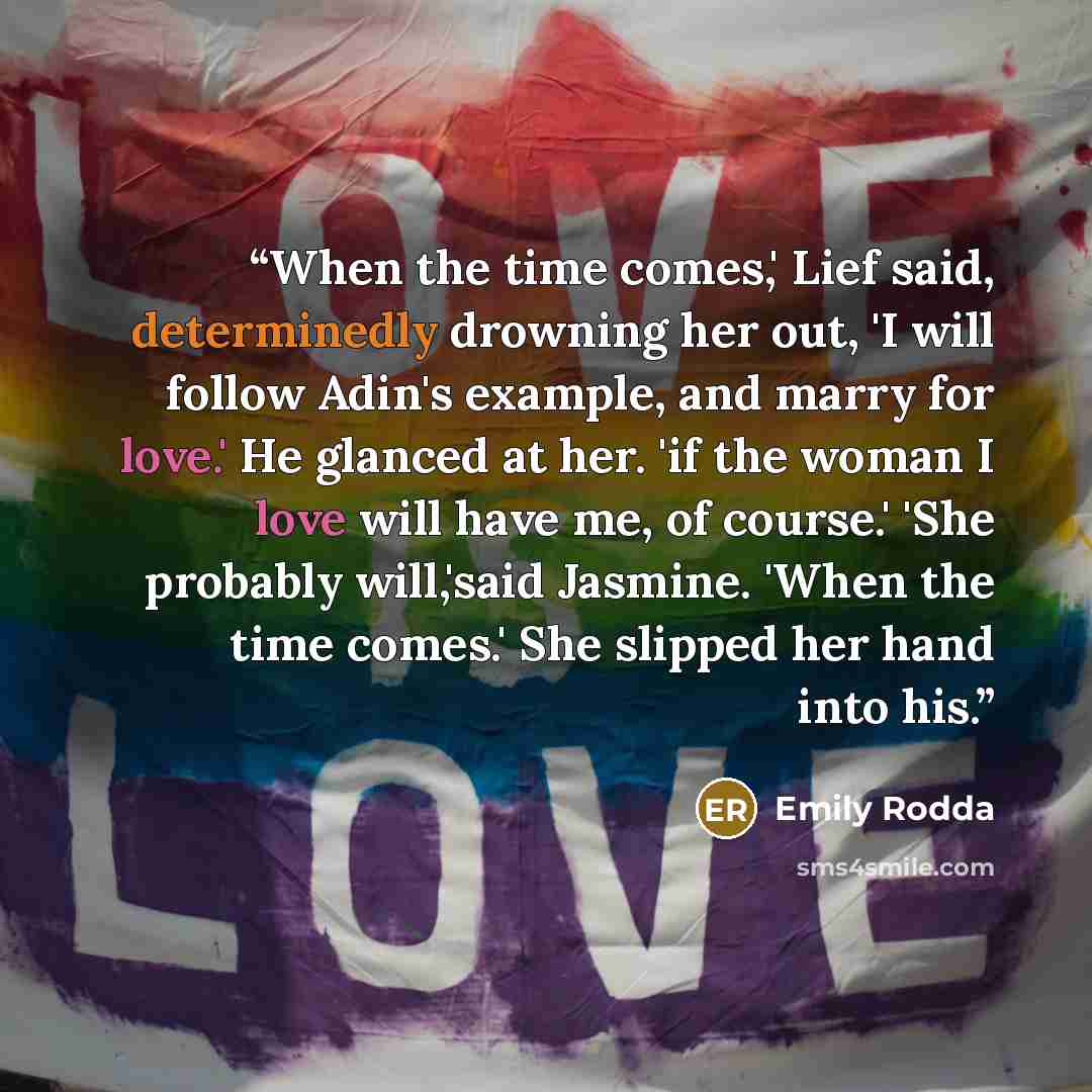 “When the time comes,' Lief said, determinedly drowning her out, 'I will follow Adin's example, and marry for love.' He glanced at her. 'if the woman I love will have me, of course.' 'She probably will,'said Jasmine. 'When the time comes.' She slipped her hand into his.” quote by Emily Rodda