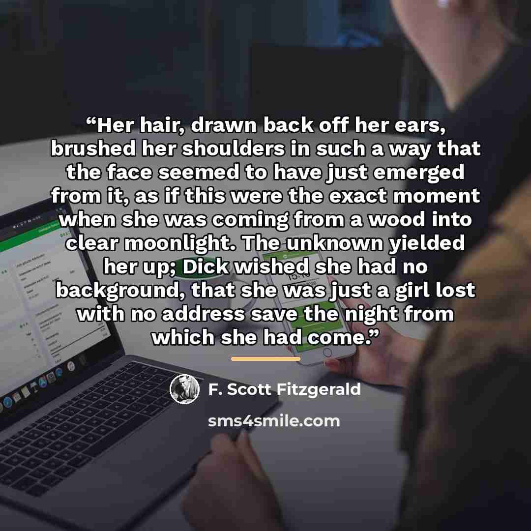 “Her hair, drawn back off her ears, brushed her shoulders in such a way that the face seemed to have just emerged from it, as if this were the exact moment when she was coming from a wood into clear moonlight. The unknown yielded her up; Dick wished she had no background, that she was just a girl…” quote by F. Scott Fitzgerald