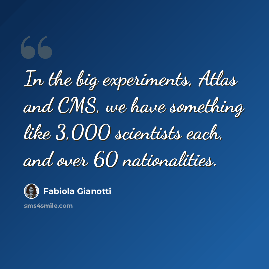 “In the big experiments, Atlas and CMS, we have something like 3,000 scientists each, and over 60 nationalities.” quote by Fabiola Gianotti