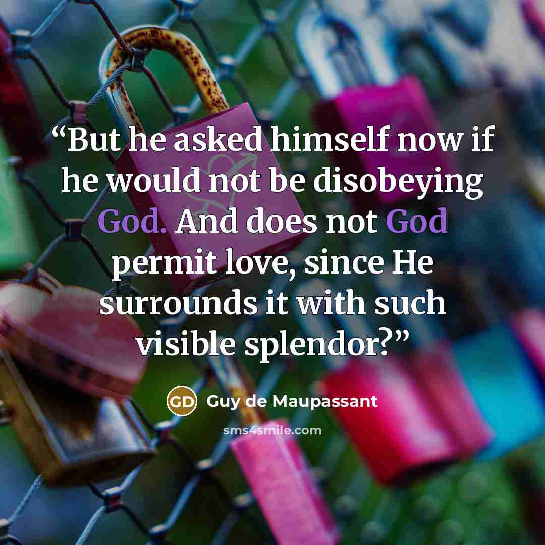 “But he asked himself now if he would not be disobeying God. And does not God permit love, since He surrounds it with such visible splendor?” quote by Guy de Maupassant