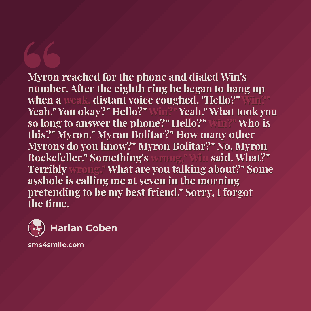 “Myron reached for the phone and dialed Win's number. After the eighth ring he began to hang up when a weak, distant voice coughed. "Hello?" Win?" Yeah." You okay?" Hello?" Win?" Yeah." What took you so long to answer the phone?" Hello?" Win?" Who is this?" Myron." Myron Bolitar?" How many other…” quote by Harlan Coben