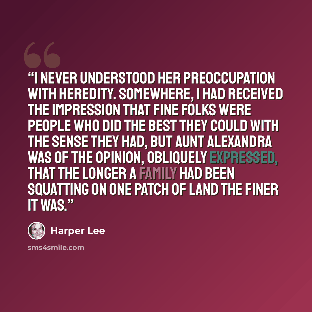 “I never understood her preoccupation with heredity. Somewhere, I had received the impression that Fine Folks were people who did the best they could with the sense they had, but Aunt Alexandra was of the opinion, obliquely expressed, that the longer a family had been squatting on one patch of land…” quote by Harper Lee