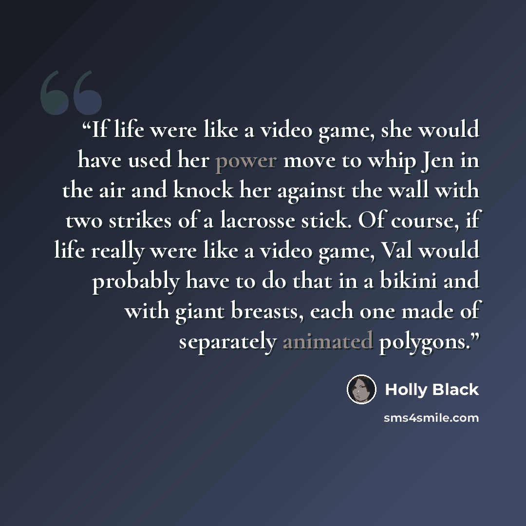 “If life were like a video game, she would have used her power move to whip Jen in the air and knock her against the wall with two strikes of a lacrosse stick. Of course, if life really were like a video game, Val would probably have to do that in a bikini and with giant breasts, each one made of…” quote by Holly Black