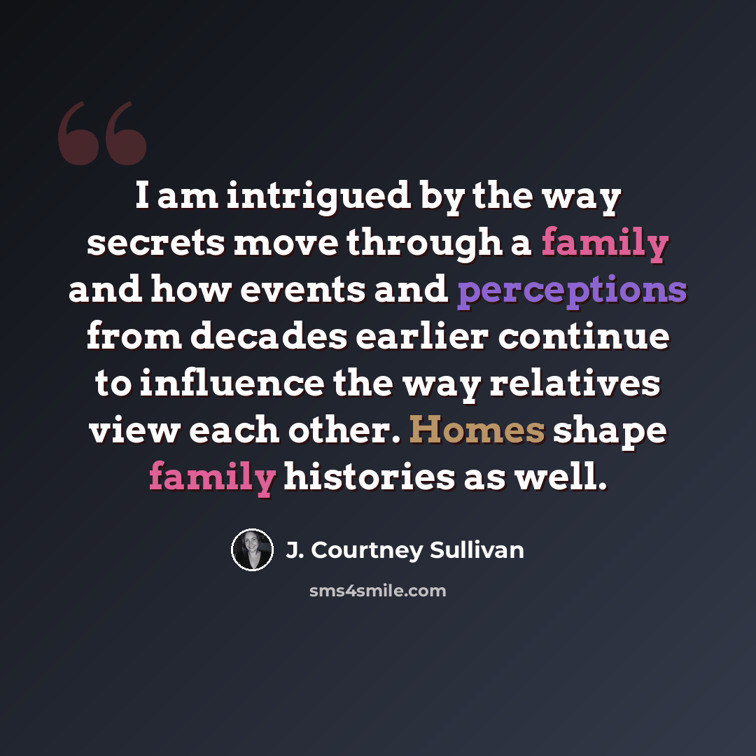 “I am intrigued by the way secrets move through a family and how events and perceptions from decades earlier continue to influence the way relatives view each other. Homes shape family histories as well.” quote by J. Courtney Sullivan