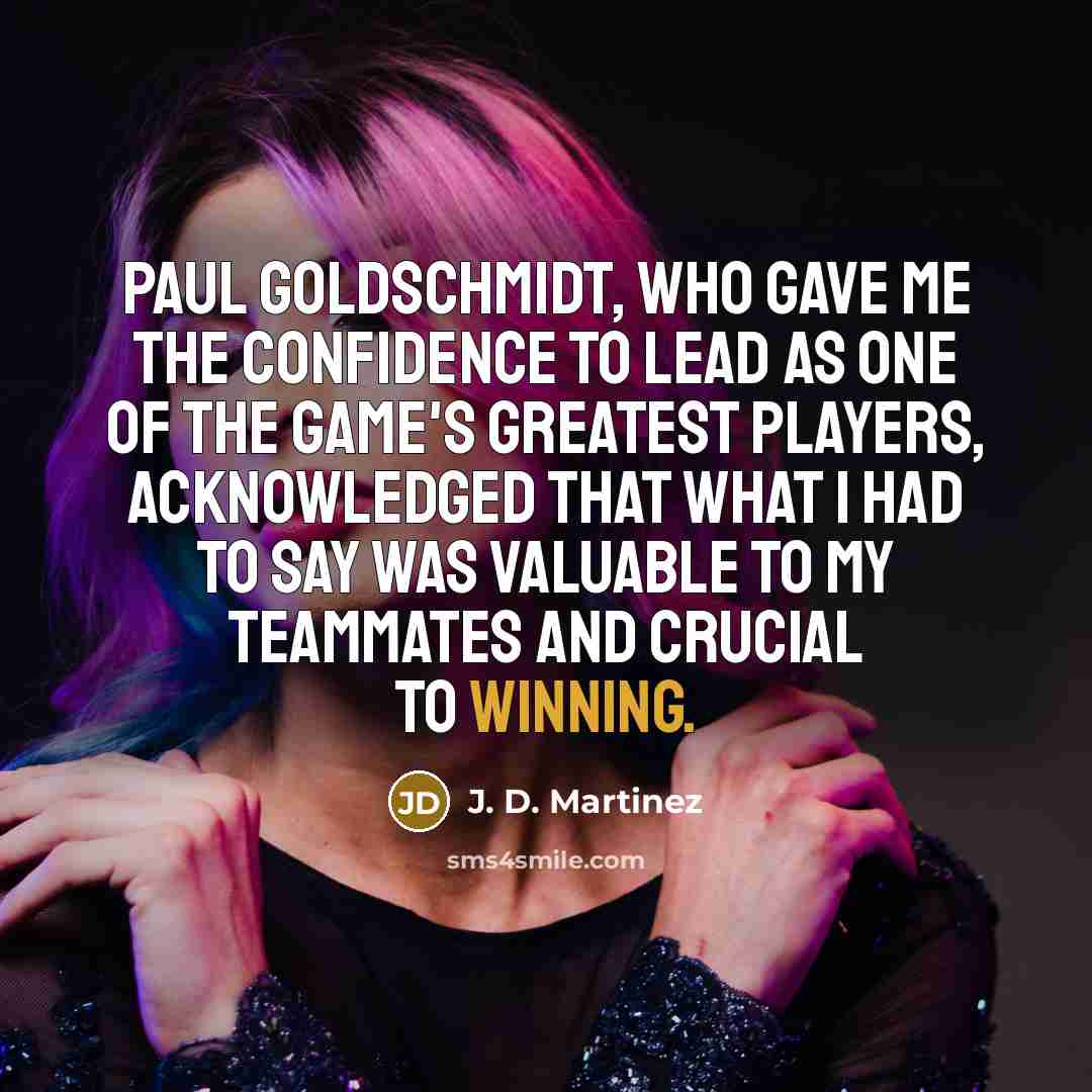 “Paul Goldschmidt, who gave me the confidence to lead as one of the game's greatest players, acknowledged that what I had to say was valuable to my teammates and crucial to winning.” quote by J. D. Martinez