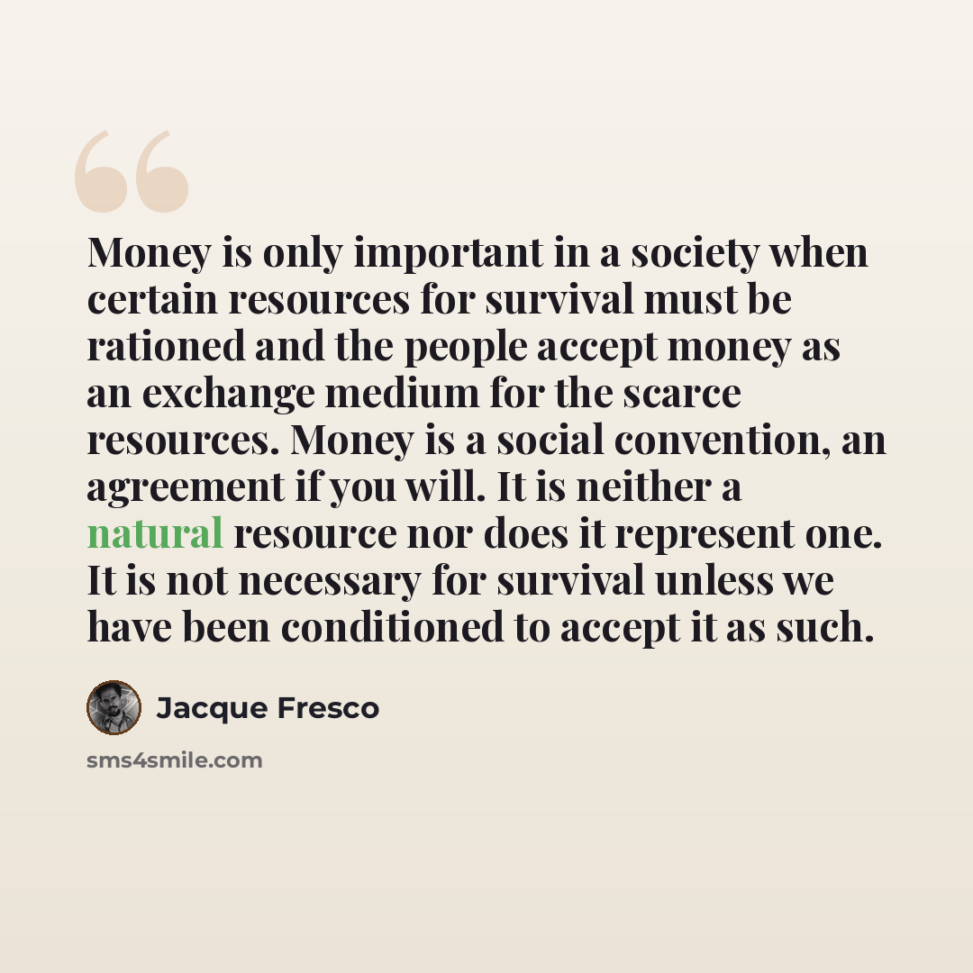 “Money is only important in a society when certain resources for survival must be rationed and the people accept money as an exchange medium for the scarce resources. Money is a social convention, an agreement if you will. It is neither a natural resource nor does it represent one. It is not…” quote by Jacque Fresco