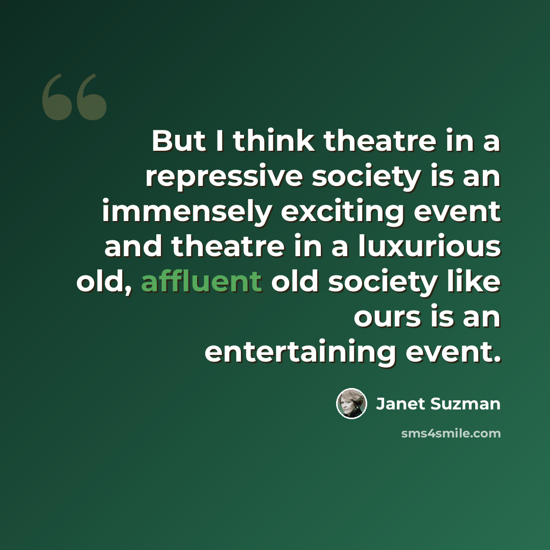 “But I think theatre in a repressive society is an immensely exciting event and theatre in a luxurious old, affluent old society like ours is an entertaining event.” quote by Janet Suzman